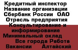 Кредитный инспектор › Название организации ­ Сбербанк России, ОАО › Отрасль предприятия ­ Консультирование и информирование › Минимальный оклад ­ 45 000 - Все города Работа » Вакансии   . Алтайский край